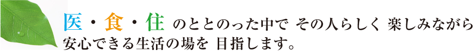 医・食・住 のととのった中でその人らしく楽しみながら安心できる生活の場を目指します。